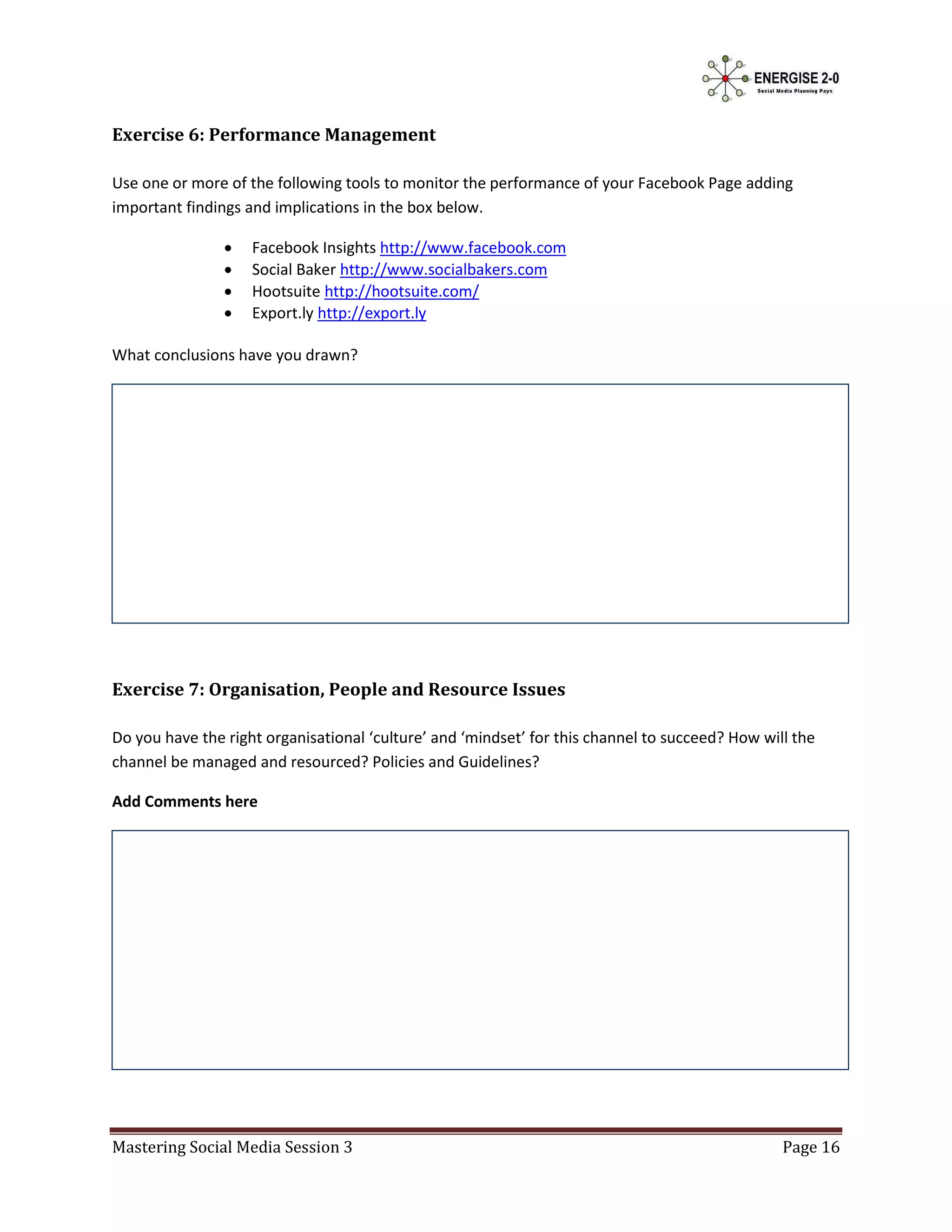Exercise 6: Performance Management

Use one or more of the following tools to monitor the performance of your Facebook Page adding
important findings and implications in the box below.

                   Facebook Insights http://www.facebook.com
                   Social Baker http://www.socialbakers.com
                   Hootsuite http://hootsuite.com/
                   Export.ly http://export.ly

What conclusions have you drawn?




Exercise 7: Organisation, People and Resource Issues

Do you have the right organisational ‘culture’ and ‘mindset’ for this channel to succeed? How will the
channel be managed and resourced? Policies and Guidelines?

Add Comments here




Mastering Social Media Session 3                                                                 Page 16
 