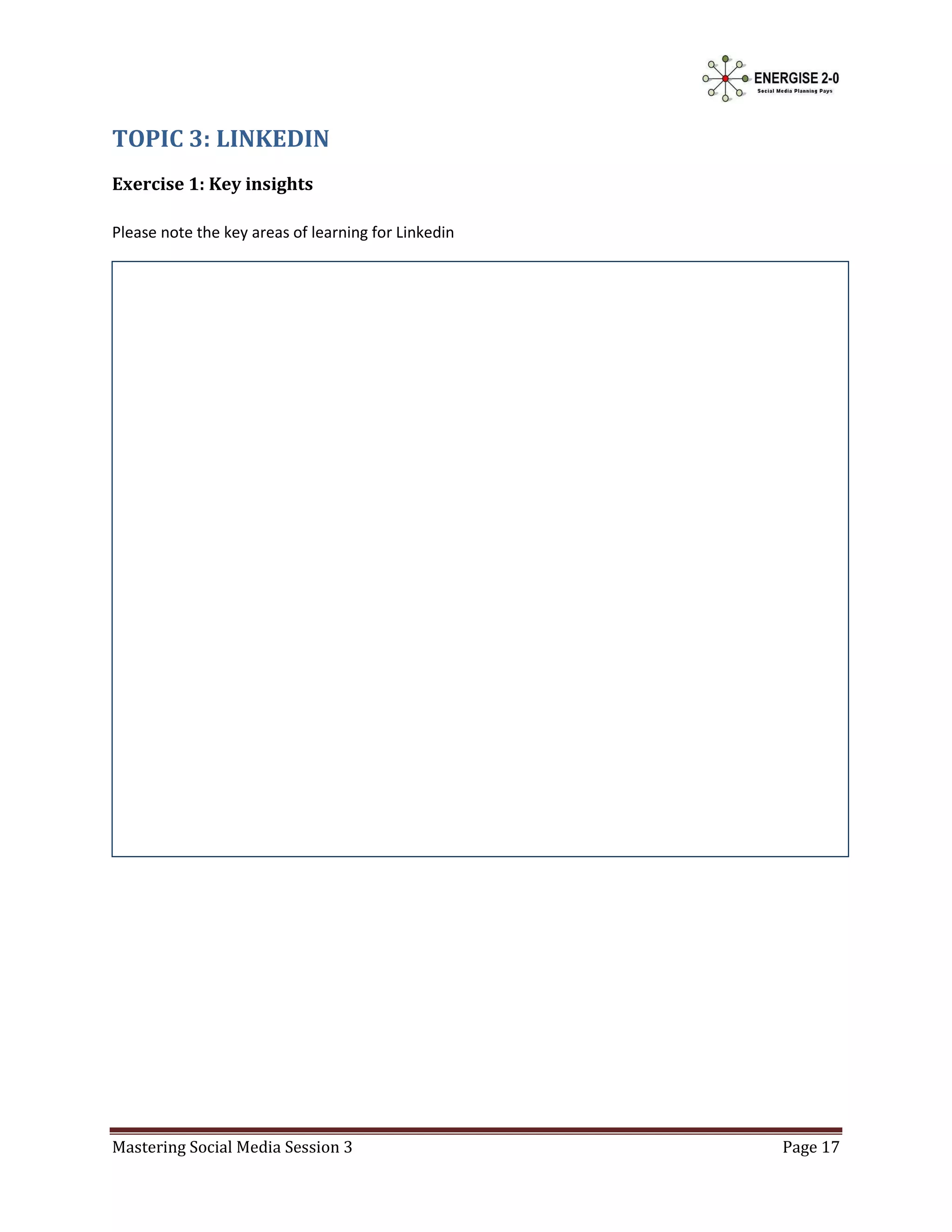 TOPIC 3: LINKEDIN
Exercise 1: Key insights

Please note the key areas of learning for Linkedin




Mastering Social Media Session 3                     Page 17
 