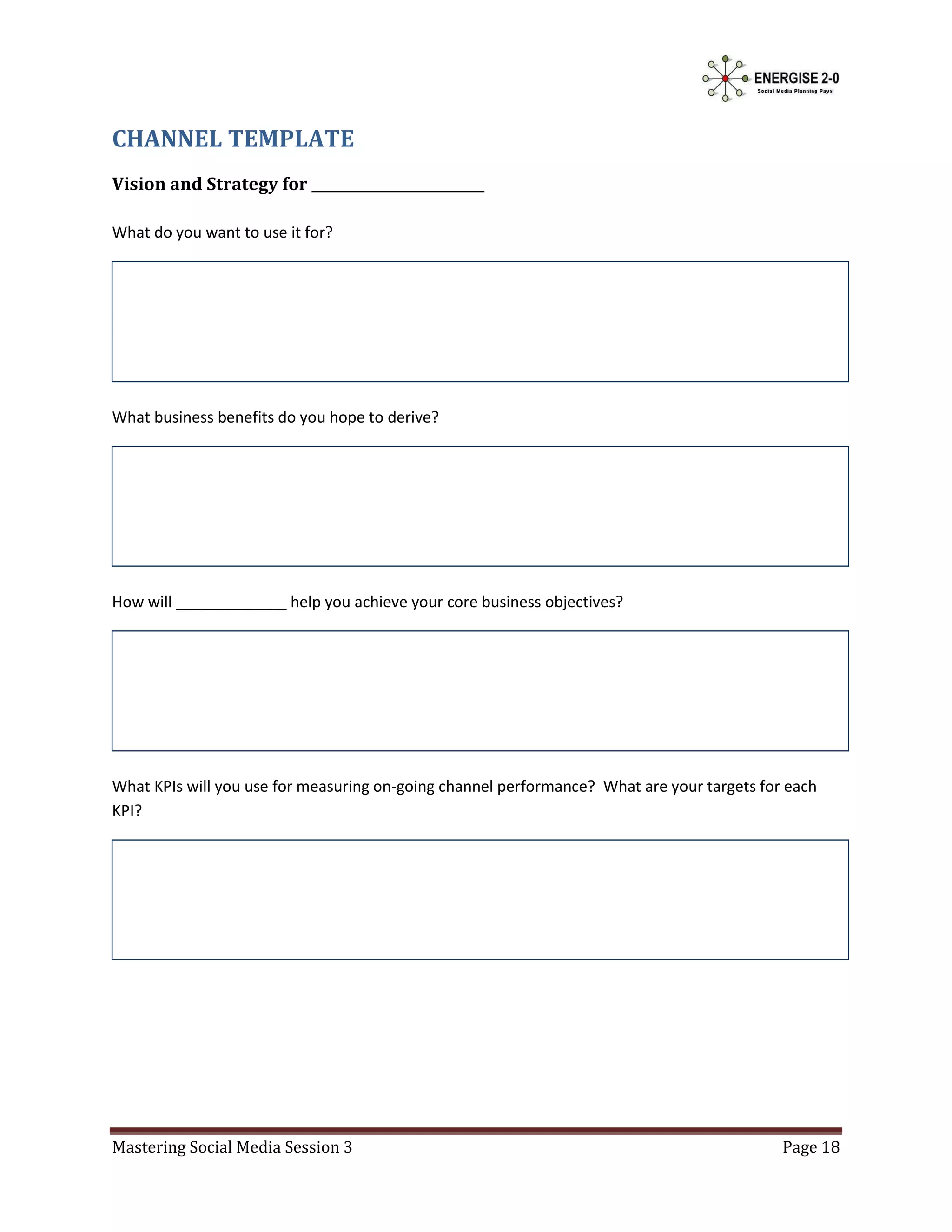 CHANNEL TEMPLATE
Vision and Strategy for _________________________

What do you want to use it for?




What business benefits do you hope to derive?




How will _____________ help you achieve your core business objectives?




What KPIs will you use for measuring on-going channel performance? What are your targets for each
KPI?




Mastering Social Media Session 3                                                            Page 18
 