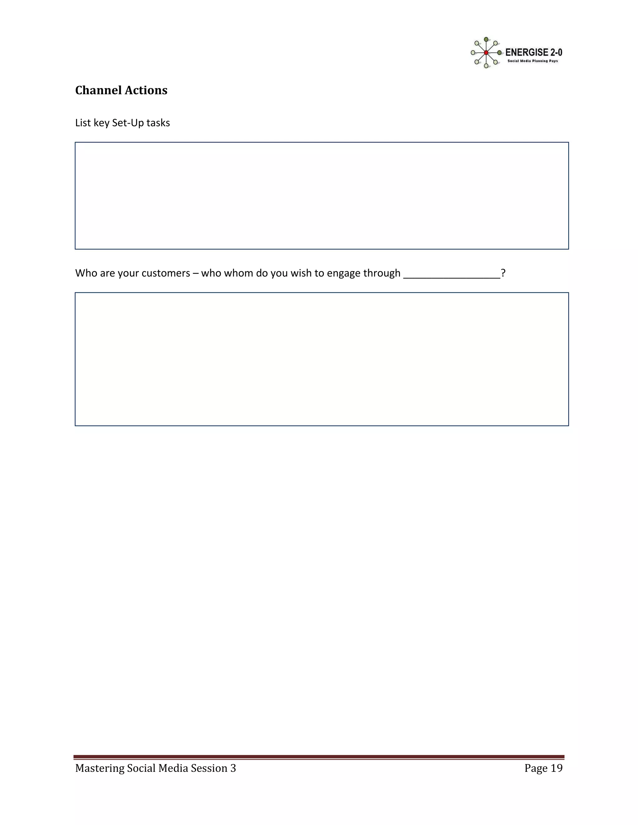 Channel Actions

List key Set-Up tasks




Who are your customers – who whom do you wish to engage through _________________?




Mastering Social Media Session 3                                                     Page 19
 