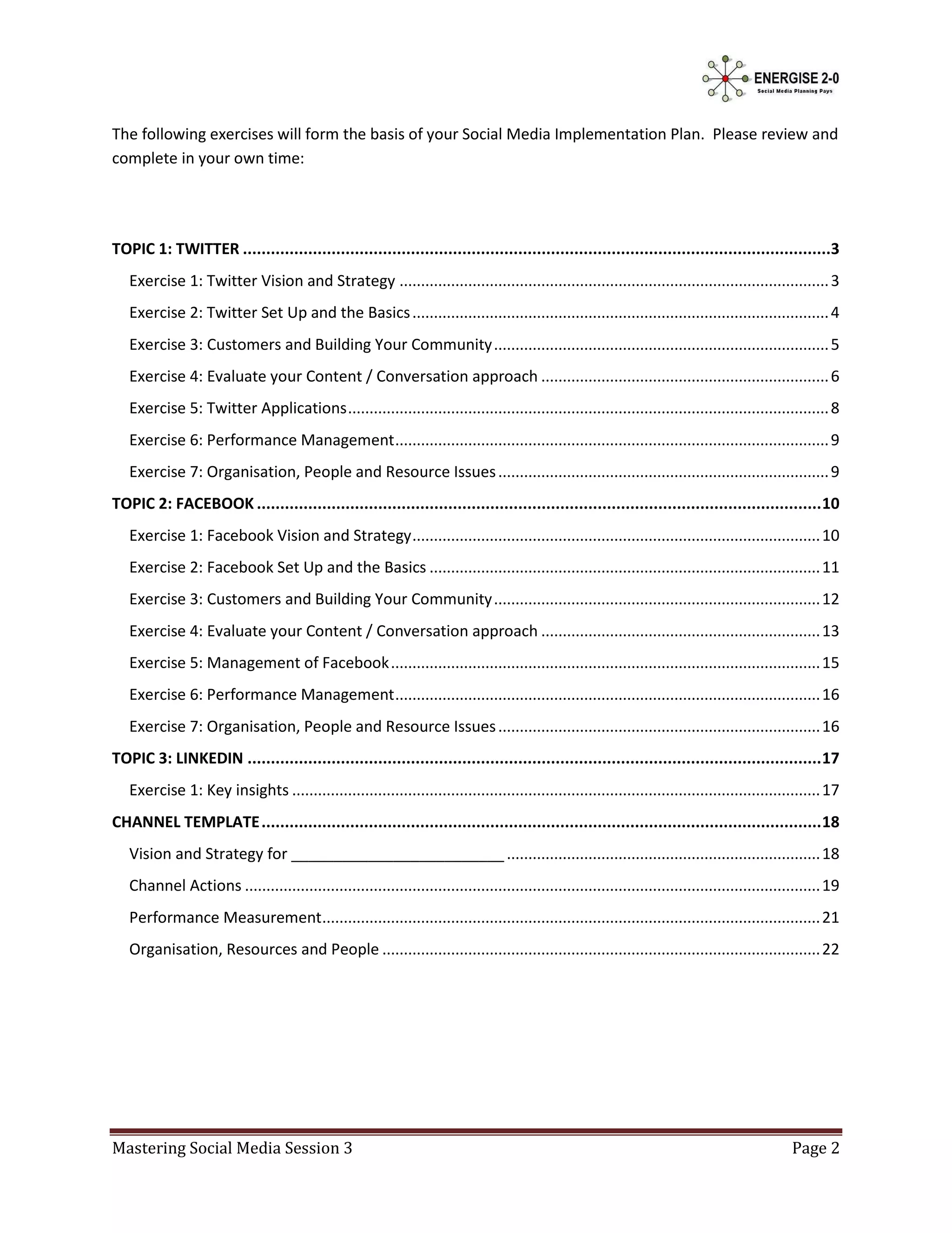 The following exercises will form the basis of your Social Media Implementation Plan. Please review and
complete in your own time:




TOPIC 1: TWITTER ..............................................................................................................................3
   Exercise 1: Twitter Vision and Strategy .................................................................................................... 3
   Exercise 2: Twitter Set Up and the Basics ................................................................................................. 4
   Exercise 3: Customers and Building Your Community .............................................................................. 5
   Exercise 4: Evaluate your Content / Conversation approach ................................................................... 6
   Exercise 5: Twitter Applications ................................................................................................................ 8
   Exercise 6: Performance Management ..................................................................................................... 9
   Exercise 7: Organisation, People and Resource Issues ............................................................................. 9
TOPIC 2: FACEBOOK ......................................................................................................................... 10
   Exercise 1: Facebook Vision and Strategy ............................................................................................... 10
   Exercise 2: Facebook Set Up and the Basics ........................................................................................... 11
   Exercise 3: Customers and Building Your Community ............................................................................ 12
   Exercise 4: Evaluate your Content / Conversation approach ................................................................. 13
   Exercise 5: Management of Facebook .................................................................................................... 15
   Exercise 6: Performance Management ................................................................................................... 16
   Exercise 7: Organisation, People and Resource Issues ........................................................................... 16
TOPIC 3: LINKEDIN ........................................................................................................................... 17
   Exercise 1: Key insights ........................................................................................................................... 17
CHANNEL TEMPLATE ........................................................................................................................ 18
   Vision and Strategy for _________________________ ......................................................................... 18
   Channel Actions ...................................................................................................................................... 19
   Performance Measurement.................................................................................................................... 21
   Organisation, Resources and People ...................................................................................................... 22




Mastering Social Media Session 3                                                                                                                 Page 2
 