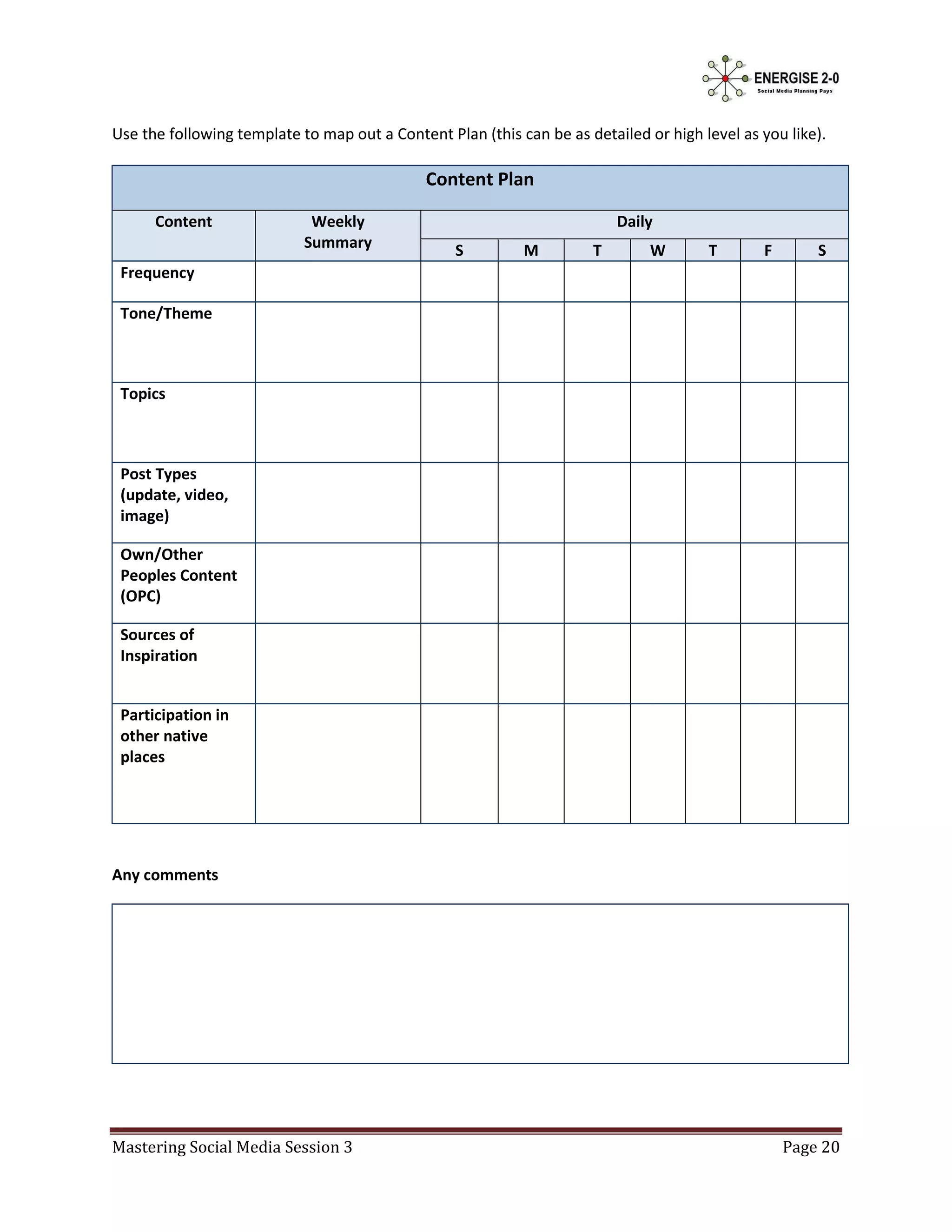 Use the following template to map out a Content Plan (this can be as detailed or high level as you like).

                                              Content Plan

      Content                Weekly                                       Daily
                            Summary               S         M         T        W       T       F       S
 Frequency

 Tone/Theme



 Topics



 Post Types
 (update, video,
 image)

 Own/Other
 Peoples Content
 (OPC)

 Sources of
 Inspiration


 Participation in
 other native
 places




Any comments




Mastering Social Media Session 3                                                                   Page 20
 