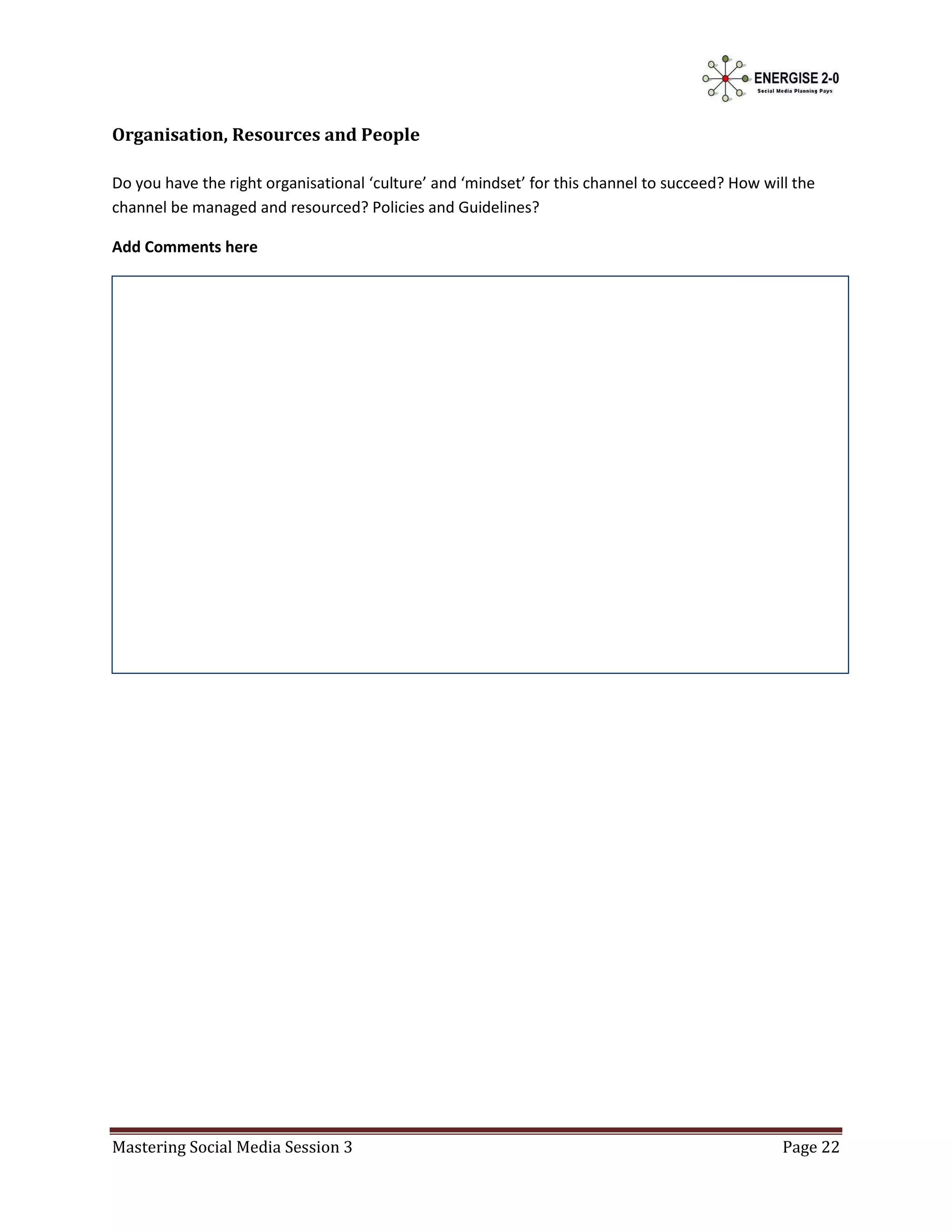 Organisation, Resources and People

Do you have the right organisational ‘culture’ and ‘mindset’ for this channel to succeed? How will the
channel be managed and resourced? Policies and Guidelines?

Add Comments here




Mastering Social Media Session 3                                                                 Page 22
 