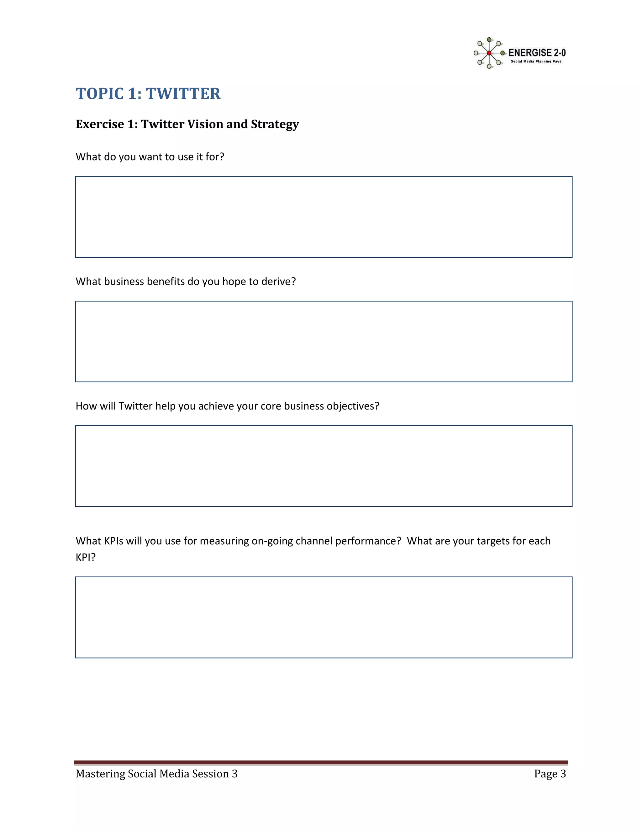 TOPIC 1: TWITTER
Exercise 1: Twitter Vision and Strategy

What do you want to use it for?




What business benefits do you hope to derive?




How will Twitter help you achieve your core business objectives?




What KPIs will you use for measuring on-going channel performance? What are your targets for each
KPI?




Mastering Social Media Session 3                                                             Page 3
 