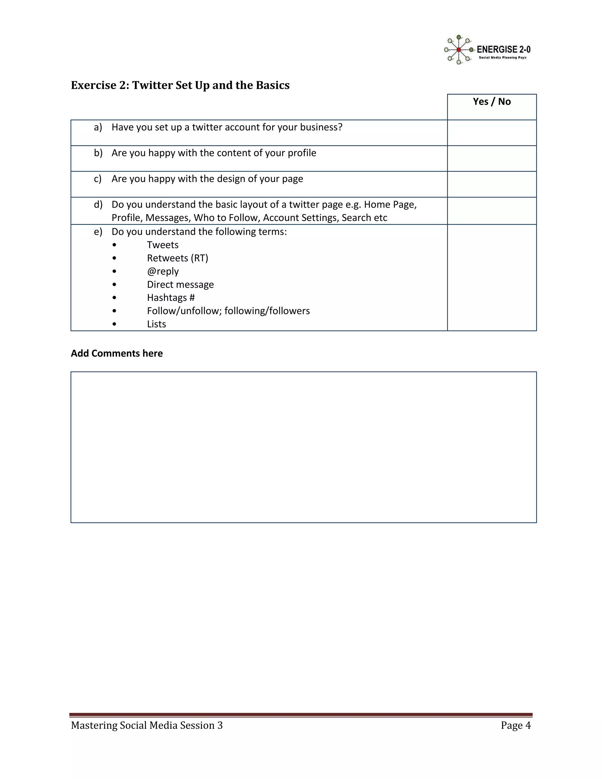 Exercise 2: Twitter Set Up and the Basics
                                                                              Yes / No

    a) Have you set up a twitter account for your business?

    b) Are you happy with the content of your profile

    c) Are you happy with the design of your page

    d) Do you understand the basic layout of a twitter page e.g. Home Page,
       Profile, Messages, Who to Follow, Account Settings, Search etc
    e) Do you understand the following terms:
       •        Tweets
       •        Retweets (RT)
       •        @reply
       •        Direct message
       •        Hashtags #
       •        Follow/unfollow; following/followers
       •        Lists

Add Comments here




Mastering Social Media Session 3                                                   Page 4
 