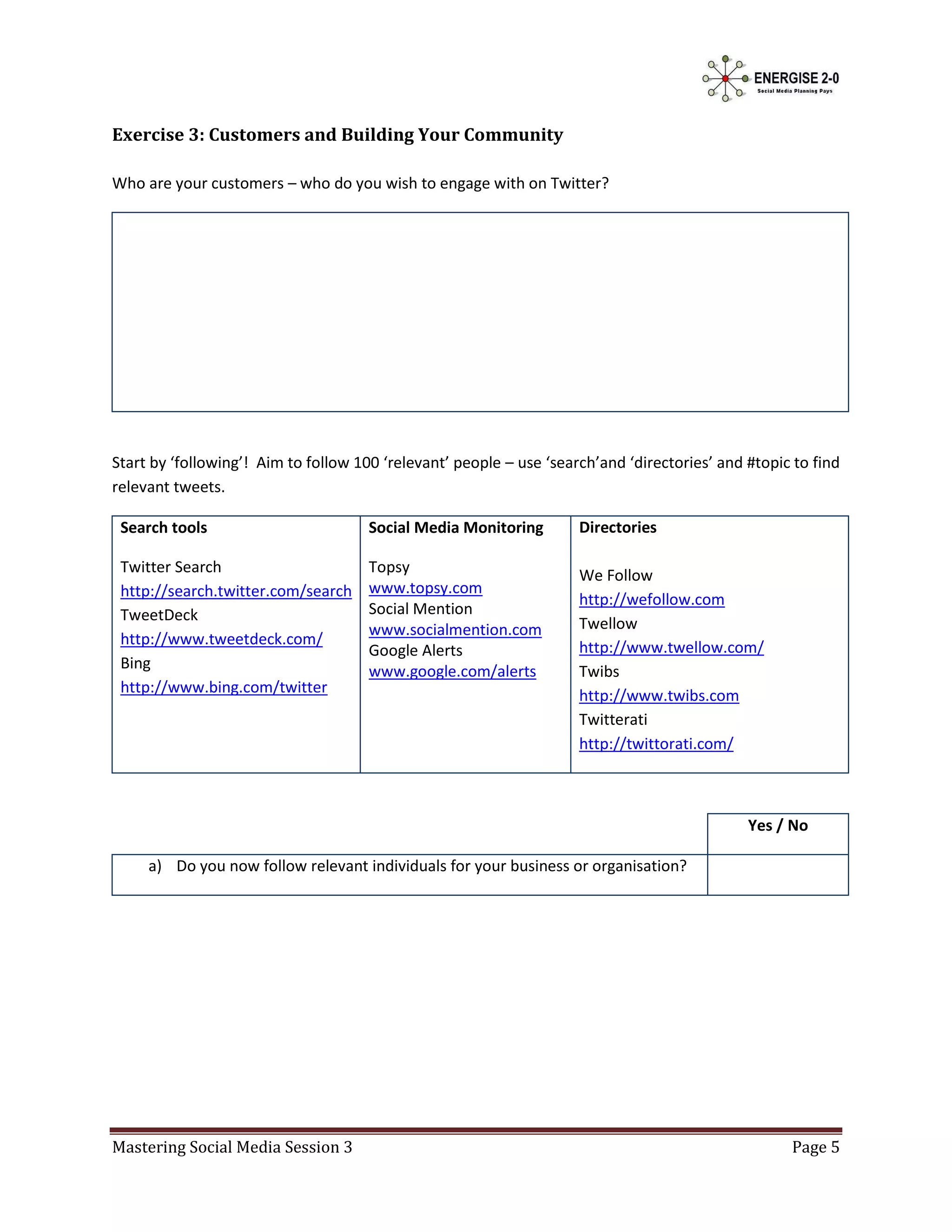 Exercise 3: Customers and Building Your Community

Who are your customers – who do you wish to engage with on Twitter?




Start by ‘following’! Aim to follow 100 ‘relevant’ people – use ‘search’and ‘directories’ and #topic to find
relevant tweets.

 Search tools                         Social Media Monitoring        Directories

 Twitter Search                       Topsy                          We Follow
 http://search.twitter.com/search     www.topsy.com
                                                                     http://wefollow.com
 TweetDeck                            Social Mention
                                      www.socialmention.com          Twellow
 http://www.tweetdeck.com/                                           http://www.twellow.com/
                                      Google Alerts
 Bing                                 www.google.com/alerts          Twibs
 http://www.bing.com/twitter                                         http://www.twibs.com
                                                                     Twitterati
                                                                     http://twittorati.com/



                                                                                              Yes / No

     a) Do you now follow relevant individuals for your business or organisation?




Mastering Social Media Session 3                                                                    Page 5
 