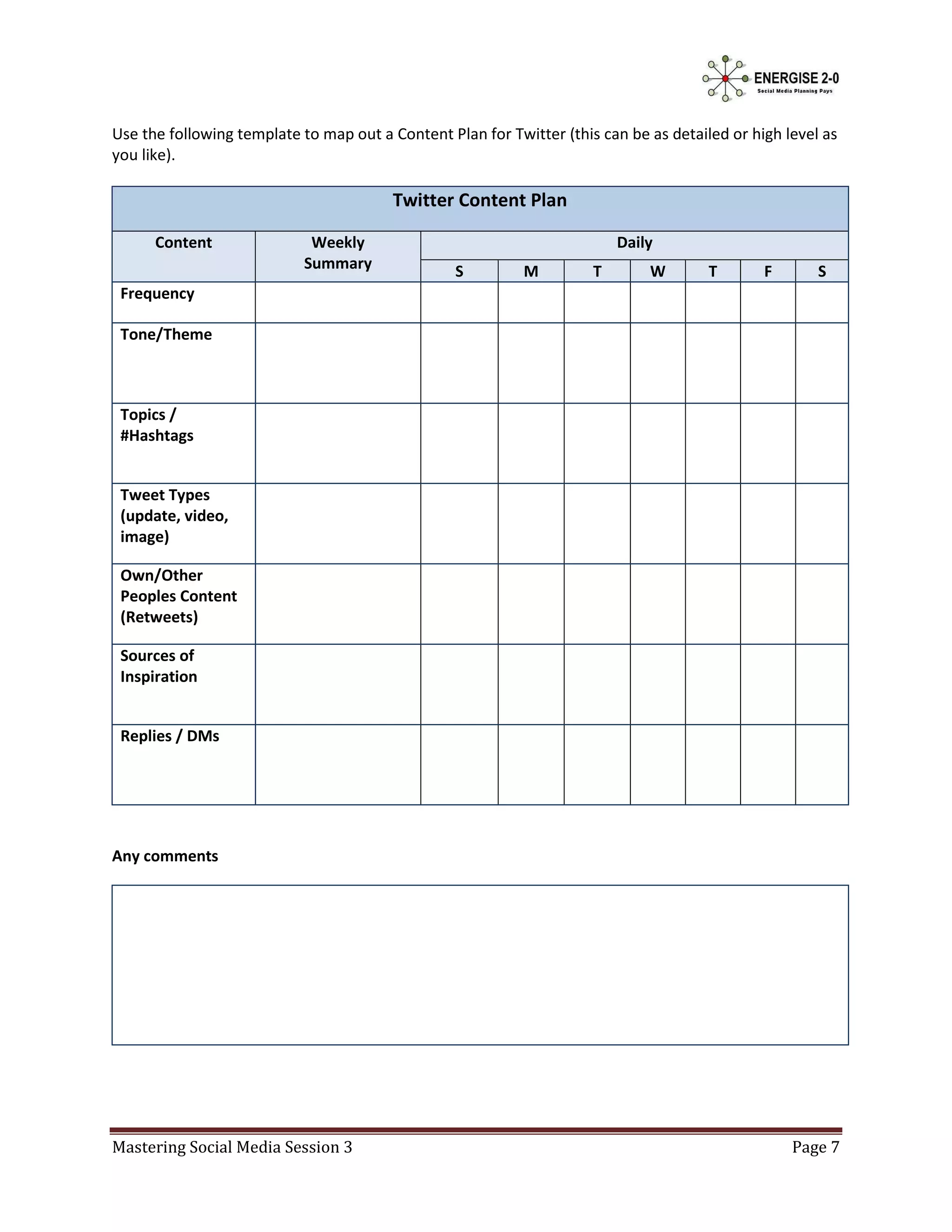 Use the following template to map out a Content Plan for Twitter (this can be as detailed or high level as
you like).

                                         Twitter Content Plan

      Content                Weekly                                       Daily
                            Summary               S         M         T       W        T       F       S
 Frequency

 Tone/Theme



 Topics /
 #Hashtags


 Tweet Types
 (update, video,
 image)

 Own/Other
 Peoples Content
 (Retweets)

 Sources of
 Inspiration


 Replies / DMs




Any comments




Mastering Social Media Session 3                                                                   Page 7
 