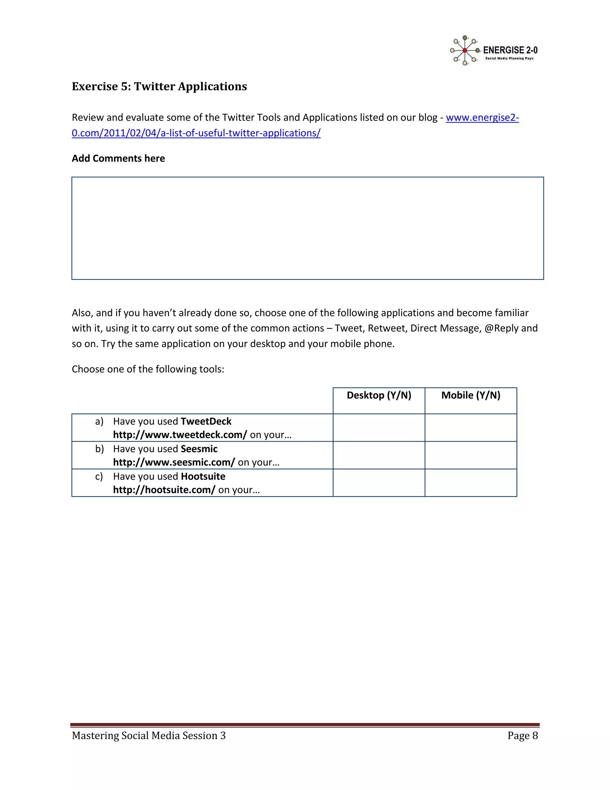 Exercise 5: Twitter Applications

Review and evaluate some of the Twitter Tools and Applications listed on our blog - www.energise2-
0.com/2011/02/04/a-list-of-useful-twitter-applications/

Add Comments here




Also, and if you haven’t already done so, choose one of the following applications and become familiar
with it, using it to carry out some of the common actions – Tweet, Retweet, Direct Message, @Reply and
so on. Try the same application on your desktop and your mobile phone.

Choose one of the following tools:

                                                            Desktop (Y/N)       Mobile (Y/N)

     a) Have you used TweetDeck
        http://www.tweetdeck.com/ on your…
     b) Have you used Seesmic
        http://www.seesmic.com/ on your…
     c) Have you used Hootsuite
        http://hootsuite.com/ on your…




Mastering Social Media Session 3                                                               Page 8
 