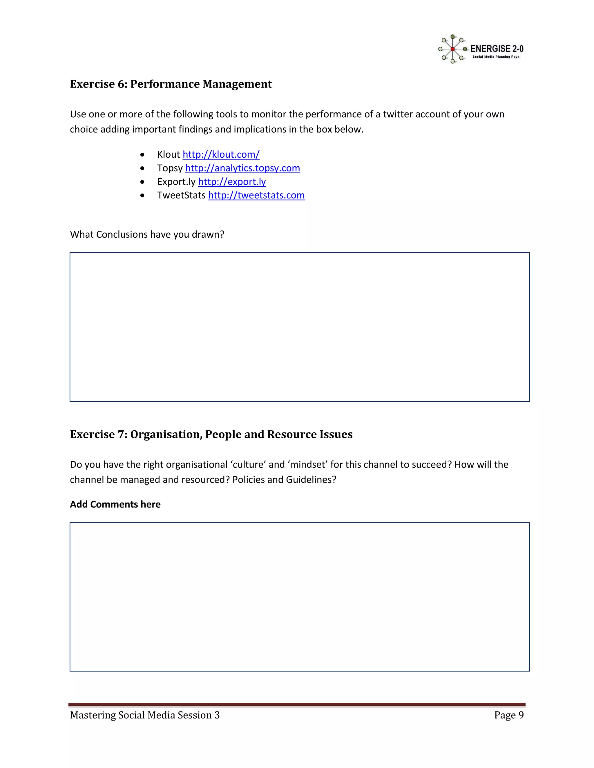 Exercise 6: Performance Management

Use one or more of the following tools to monitor the performance of a twitter account of your own
choice adding important findings and implications in the box below.

                   Klout http://klout.com/
                   Topsy http://analytics.topsy.com
                   Export.ly http://export.ly
                   TweetStats http://tweetstats.com


What Conclusions have you drawn?




Exercise 7: Organisation, People and Resource Issues

Do you have the right organisational ‘culture’ and ‘mindset’ for this channel to succeed? How will the
channel be managed and resourced? Policies and Guidelines?

Add Comments here




Mastering Social Media Session 3                                                                  Page 9
 