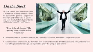 On the Block
In 2008, Damien Hirst made waves—and
a number of art-dealer enemies—when
he bypassed his galleries - Gagosian in
New York and White Cube in London -
and went directly to Sotheby’s London to
sell Beautiful Inside My Head Forever.
“Even if the sale bombs, I’ll be
opening a new door for artists
everywhere”
• In less than 24 hours, 223 works were sold, for a total of $200.7 million, a record for a single-artist auction.
• Gallerists braced for a tsunami, but there have been no similar blockbuster direct-to-auction sales since, and Hirst, who
had left Gagosian some years ago, just rejoined the gallery this spring, to great fanfare.
 