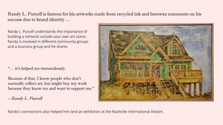 Randy L. Purcell understands the importance of
building a network outside your own art scene.
Randy is involved in different community groups
and a business group and he shares
“… it’s helped me tremendously.
Because of that, I know people who don’t
normally collect art, but might buy my work
because they know me and want to support me.”
– Randy L. Purcell
Randy’s connections also helped him land an exhibition at the Nashville International Airport.
Randy L. Purcell is famous for his artworks made from recycled ink and beeswax comments on his
success due to brand identity …
 