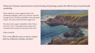 When asked by a local magazine about her
marketing strategies, Debra Joy Groesser instantly
brought up her monthly newsletter–and with good
reason. She sells a work off every single one!
She also mails a paper newsletter a few times a
year. She “was in real estate for ten years and
morphed that contact list into [her] artist one.”
Debra revealed
“It’s a very effective way to stay in contact
with my collectors, friends, and fans.”
Debra Joy Groesser, famous for her award winning oil paintings, praises the effectiveness of social media
marketing.
 
