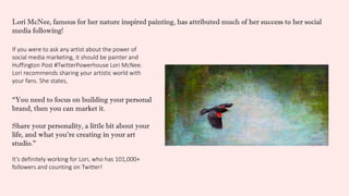 If you were to ask any artist about the power of
social media marketing, it should be painter and
Huffington Post #TwitterPowerhouse Lori McNee.
Lori recommends sharing your artistic world with
your fans. She states,
It’s definitely working for Lori, who has 101,000+
followers and counting on Twitter!
“You need to focus on building your personal
brand, then you can market it.
Share your personality, a little bit about your
life, and what you’re creating in your art
studio.”
Lori McNee, famous for her nature inspired painting, has attributed much of her success to her social
media following!
 