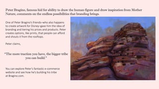 One of Peter Bragino’s friends–who also happens
to create artwork for Disney–gave him the idea of
branding and tiering his prices and products. Peter
creates options, like prints, that people can afford
and shouts it from the rooftops.
Peter claims,
You can explore Peter’s fantastic e-commerce
website and see how he’s building his tribe
at Bragino.com.
“The more traction you have, the bigger tribe
you can build.”
Peter Bragino, famous hid for ability to draw the human figure and draw inspiration from Mother
Nature, comments on the endless possibilities that branding brings.
 