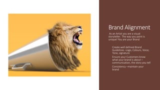 Brand Alignment
As an Artist you are a visual
storyteller. The way you paint is
unique! You are your Brand
Create well defined Brand
Guidelines -Logo, Colours, Voice,
Tone, signature
Ensure your Customers know
what your brand is about –
communication, the story you tell
Consistency –maintain your
brand
 