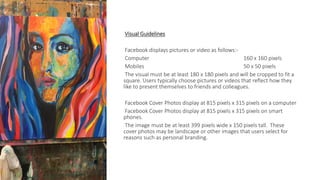 Visual Guidelines
Facebook displays pictures or video as follows:-
Computer 160 x 160 pixels
Mobiles 50 x 50 pixels
The visual must be at least 180 x 180 pixels and will be cropped to fit a
square. Users typically choose pictures or videos that reflect how they
like to present themselves to friends and colleagues.
Facebook Cover Photos display at 815 pixels x 315 pixels on a computer
Facebook Cover Photos display at 815 pixels x 315 pixels on smart
phones.
The image must be at least 399 pixels wide x 150 pixels tall. These
cover photos may be landscape or other images that users select for
reasons such as personal branding.
 