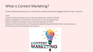 What is Content Marketing?
Content Marketing promotes your art business by providing valuable and engaging content for your customers.
It will:
Create word of mouth about your art business (when your content is shared)
Build up credibility as an Artist (when you share your story and experiences)
Build an emotional connection to your work (through your art story)
Create an online presence for your brand (where potential buyers will look to learn more about you)
All of these outcomes will help you sell more art.
 