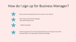 How do I sign up for Business Manager?
Have a personal Facebook Account to confirm your Identity
Next, Sign up for Business Manager
(business.facebook.com)
CREATE ACCOUNT
Follow through the rest of the onboarding flow by entering the rest of the
required fields, then add people to Business Manager
 