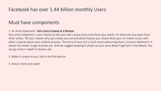 Facebook has over 1.44 billion monthly Users
Must have components
1. An Artist Statement -Tell a Story Instead of a Mission
Your artist statement is your chance to tell your own unique story and share your world. It’s what sets you apart from
other artists. Tell your viewer why you create your art and what inspires you. Share what your art means to you and
what is special about your creative process. The story of your art is much more welcoming than a mission statement. It
allows the viewer to get to know you. And we suggest keeping it simple so your story doesn’t get lost in the details. You
can go more in depth if viewers ask.
2. Make it unique to you, talk in the first person
3. Keep it short and sweet
 