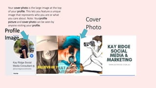 Your cover photo is the large image at the top
of your profile. This lets you feature a unique
image that represents who you are or what
you care about. Note: Yourprofile
picture and cover photo can be seen by
anyone visiting your profile.
Cover
PhotoProfile
Image
 