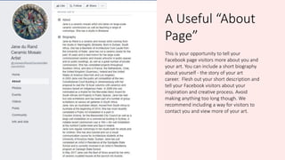 A Useful “About
Page”
This is your opportunity to tell your
Facebook page visitors more about you and
your art. You can include a short biography
about yourself - the story of your art
career. Flesh out your short description and
tell your Facebook visitors about your
inspiration and creative process. Avoid
making anything too long though. We
recommend including a way for visitors to
contact you and view more of your art.
 