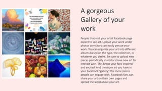 A gorgeous
Gallery of your
work
People that visit your artist Facebook page
expect to see art. Upload your work under
photos so visitors can easily peruse your
work. You can organize your art into different
albums based on the type, the collection, or
whatever you desire. Be sure to upload new
pieces periodically so visitors have new art to
interact with. This keeps your fans inspired
and excited. And the more art you have in
your Facebook “gallery” the more pieces
people can engage with. Facebook fans can
share your art on their own pages and
spread the word about your art.
 