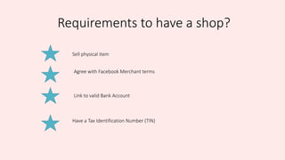 Requirements to have a shop?
Sell physical item
Agree with Facebook Merchant terms
Link to valid Bank Account
Have a Tax Identification Number (TIN)
 