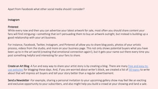 Apart from Facebook what other social media should I consider?
Instagram
Pinterest
While every now and then you can advertise your latest artwork for sale, most often you should share content your
fans will find intriguing—something that isn’t persuading them to buy an artwork outright, but instead is building up a
good relationship with your art business.
For instance, Facebook, Twitter, Instagram, and Pinterest all allow you to share blog posts, photos of your artistic
process, videos from the studio, and more on your business page. This not only shows potential buyers what you have
been up to in the art world (creating that emotional connection again!), but it gets your name out there every time you
post something helpful and interesting for your fans to share.
Create an Art Blog -A fun and easy way to share your artist story is by creating a blog. There are many free and easy-to-
use websites for blogging these days. And, if you are worried about writer’s block, we created a list of 50 topics to write
about that will impress art buyers and tell your story better than a regular advertisement.
Send a Newsletter -For example, sharing a personal invitation to your upcoming gallery show may feel like an exciting
and exclusive opportunity to your subscribers, and also might help you build a crowd at your showing and land a sale.
 