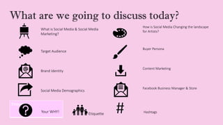 What are we going to discuss today?
What is Social Media & Social Media
Marketing?
How is Social Media Changing the landscape
for Artists?
Target Audience
Buyer Persona
Brand Identity
Content Marketing
Social Media Demographics
Facebook Business Manager & Store
Etiquette
Your WHY! Etiquette # Hashtags
 