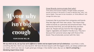Great Brands communicate their why!
Think about the business leaders, thought leaders and great
brands out there in the world. It’s easy to identify their ‘why’. Just
look at Apple. They want to be innovators, to ‘think different’ and
change the status quo.
Customers like to purchase from companies and brands
they feel align with their own values. That means they
relate to brands on a personal and emotional level. They
like brands that think, act and talk like they and their
peers do. People will pay more for free range eggs,
organic vegetables and dolphin friendly tuna. They do it
because their personal values align with those of the
brand. They emotionally connect with the ‘why’.
We say what we do, we say how we’re different or better and we expect some sort of a behaviour, a purchase, a vote,
something like that. Here’s our new law firm: We have the best lawyers with the biggest clients, we always perform for
our clients. Here’s our new car: It gets great gas mileage; it has leather seats. Buy our car. But it’s uninspiring. –
Marketing Expert Simon Sinek
 