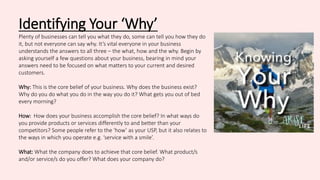 Identifying Your ‘Why’
Plenty of businesses can tell you what they do, some can tell you how they do
it, but not everyone can say why. It’s vital everyone in your business
understands the answers to all three – the what, how and the why. Begin by
asking yourself a few questions about your business, bearing in mind your
answers need to be focused on what matters to your current and desired
customers.
Why: This is the core belief of your business. Why does the business exist?
Why do you do what you do in the way you do it? What gets you out of bed
every morning?
How: How does your business accomplish the core belief? In what ways do
you provide products or services differently to and better than your
competitors? Some people refer to the ‘how’ as your USP, but it also relates to
the ways in which you operate e.g. ‘service with a smile’.
What: What the company does to achieve that core belief. What product/s
and/or service/s do you offer? What does your company do?
 