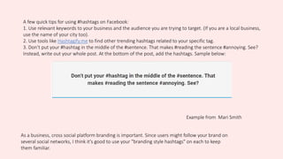 A few quick tips for using #hashtags on Facebook:
1. Use relevant keywords to your business and the audience you are trying to target. (If you are a local business,
use the name of your city too).
2. Use tools like Hashtagify.me to find other trending hashtags related to your specific tag.
3. Don’t put your #hashtag in the middle of the #sentence. That makes #reading the sentence #annoying. See?
Instead, write out your whole post. At the bottom of the post, add the hashtags. Sample below:
Example from Mari Smith
As a business, cross social platform branding is important. Since users might follow your brand on
several social networks, I think it's good to use your "branding style hashtags" on each to keep
them familiar.
 