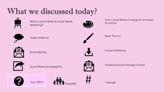 What we discussed today?
What is Social Media & Social Media
Marketing?
How is Social Media Changing the landscape
for Artists?
Target Audience
Buyer Persona
Brand Identity
Content Marketing
Social Media Demographics
Facebook Business Manager & Store
Etiquette
Your WHY! Etiquette # Hashtags
 