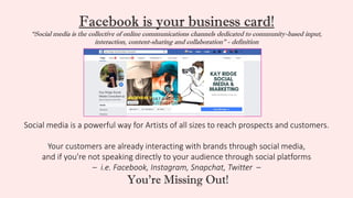Facebook is your business card!
“Social media is the collective of online communications channels dedicated to community-based input,
interaction, content-sharing and collaboration” - definition
Social media is a powerful way for Artists of all sizes to reach prospects and customers.
Your customers are already interacting with brands through social media,
and if you're not speaking directly to your audience through social platforms
– i.e. Facebook, Instagram, Snapchat, Twitter –
You’re Missing Out!
 