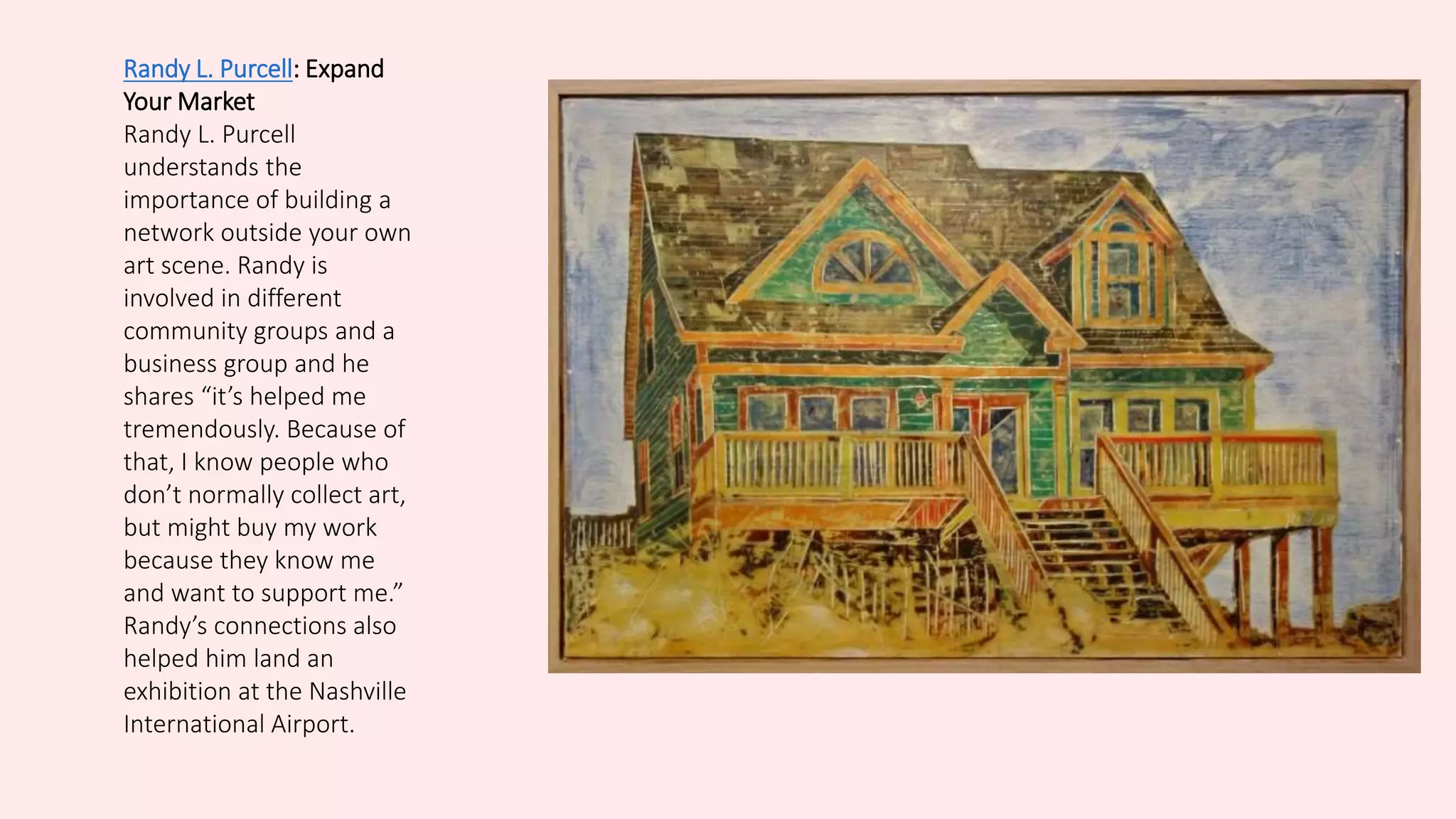 Randy L. Purcell: Expand
Your Market
Randy L. Purcell
understands the
importance of building a
network outside your own
art scene. Randy is
involved in different
community groups and a
business group and he
shares “it’s helped me
tremendously. Because of
that, I know people who
don’t normally collect art,
but might buy my work
because they know me
and want to support me.”
Randy’s connections also
helped him land an
exhibition at the Nashville
International Airport.
 