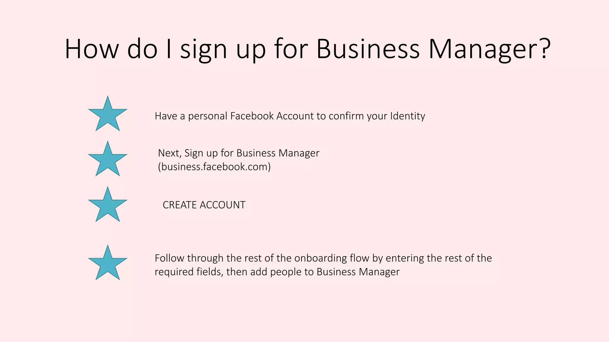 How do I sign up for Business Manager?
Have a personal Facebook Account to confirm your Identity
Next, Sign up for Business Manager
(business.facebook.com)
CREATE ACCOUNT
Follow through the rest of the onboarding flow by entering the rest of the
required fields, then add people to Business Manager
 