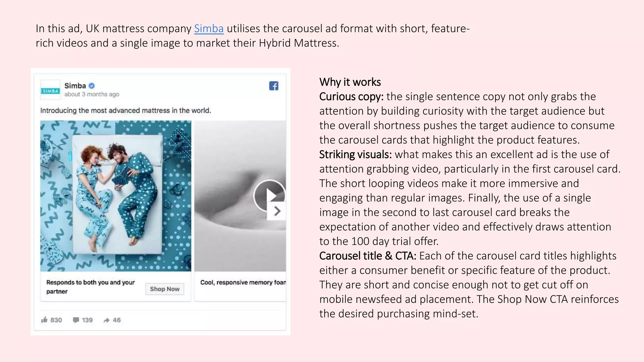 In this ad, UK mattress company Simba utilises the carousel ad format with short, feature-
rich videos and a single image to market their Hybrid Mattress.
Why it works
Curious copy: the single sentence copy not only grabs the
attention by building curiosity with the target audience but
the overall shortness pushes the target audience to consume
the carousel cards that highlight the product features.
Striking visuals: what makes this an excellent ad is the use of
attention grabbing video, particularly in the first carousel card.
The short looping videos make it more immersive and
engaging than regular images. Finally, the use of a single
image in the second to last carousel card breaks the
expectation of another video and effectively draws attention
to the 100 day trial offer.
Carousel title & CTA: Each of the carousel card titles highlights
either a consumer benefit or specific feature of the product.
They are short and concise enough not to get cut off on
mobile newsfeed ad placement. The Shop Now CTA reinforces
the desired purchasing mind-set.
 