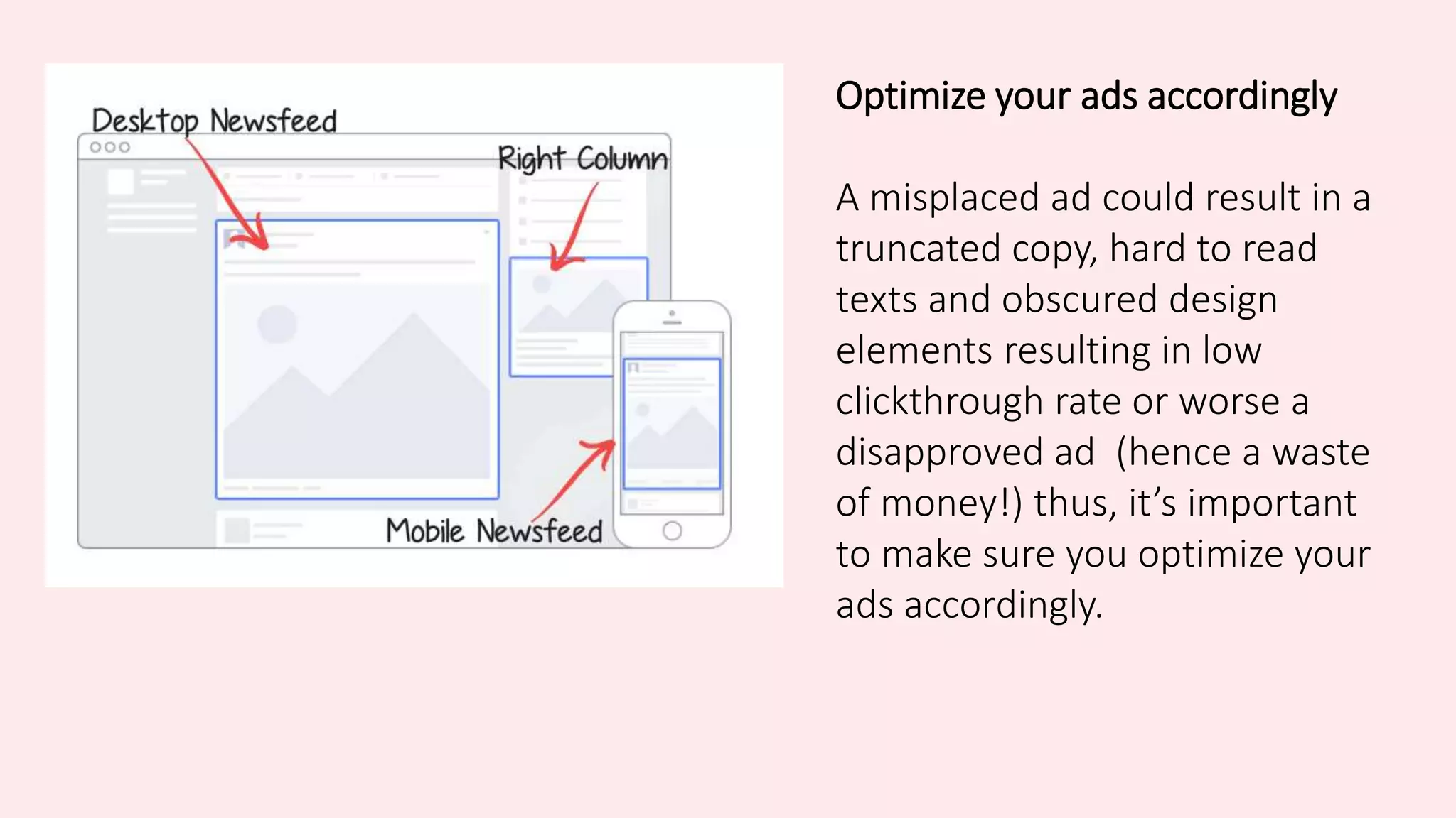 Optimize your ads accordingly
A misplaced ad could result in a
truncated copy, hard to read
texts and obscured design
elements resulting in low
clickthrough rate or worse a
disapproved ad (hence a waste
of money!) thus, it’s important
to make sure you optimize your
ads accordingly.
 
