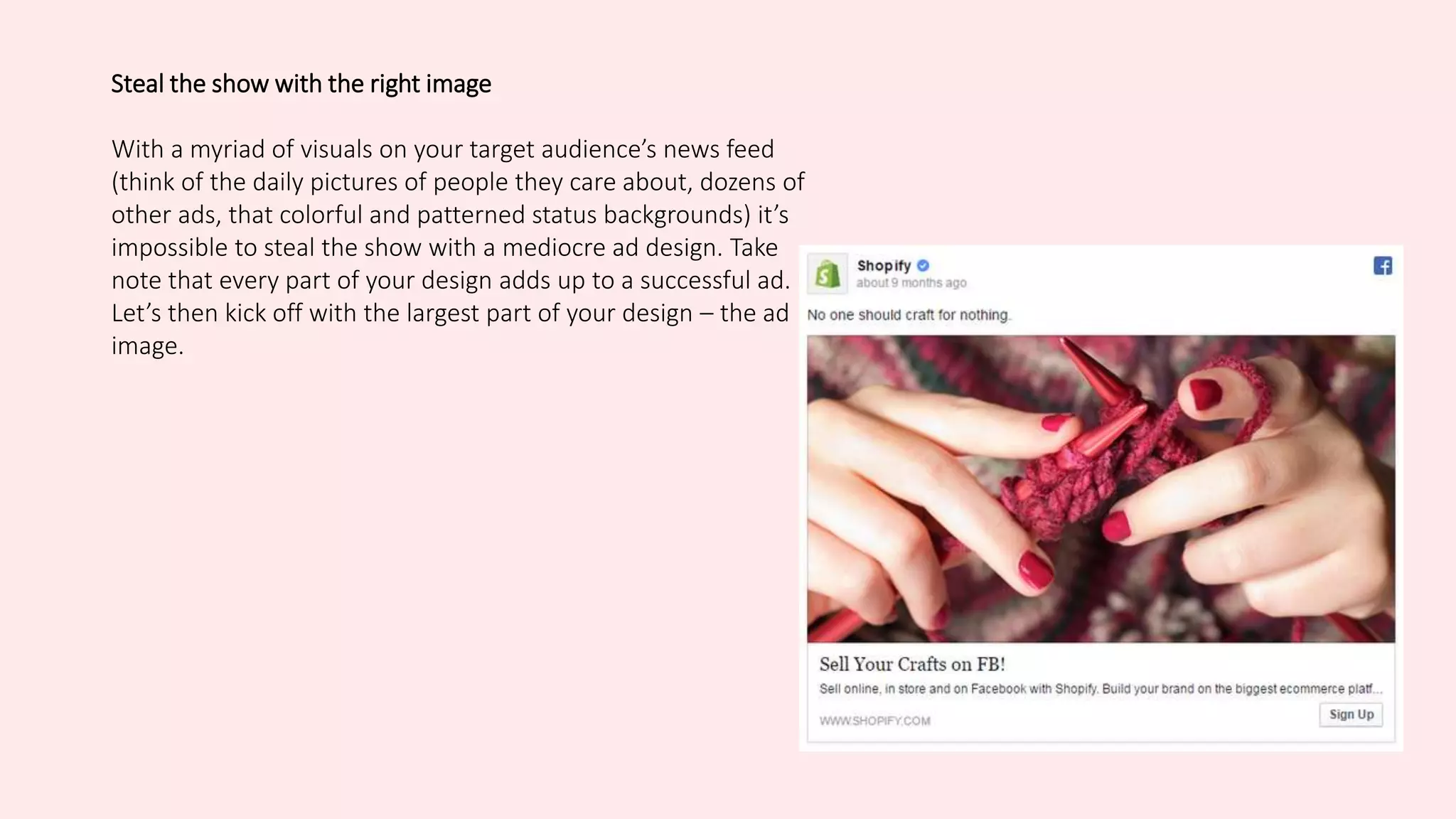 Steal the show with the right image
With a myriad of visuals on your target audience’s news feed
(think of the daily pictures of people they care about, dozens of
other ads, that colorful and patterned status backgrounds) it’s
impossible to steal the show with a mediocre ad design. Take
note that every part of your design adds up to a successful ad.
Let’s then kick off with the largest part of your design – the ad
image.
 