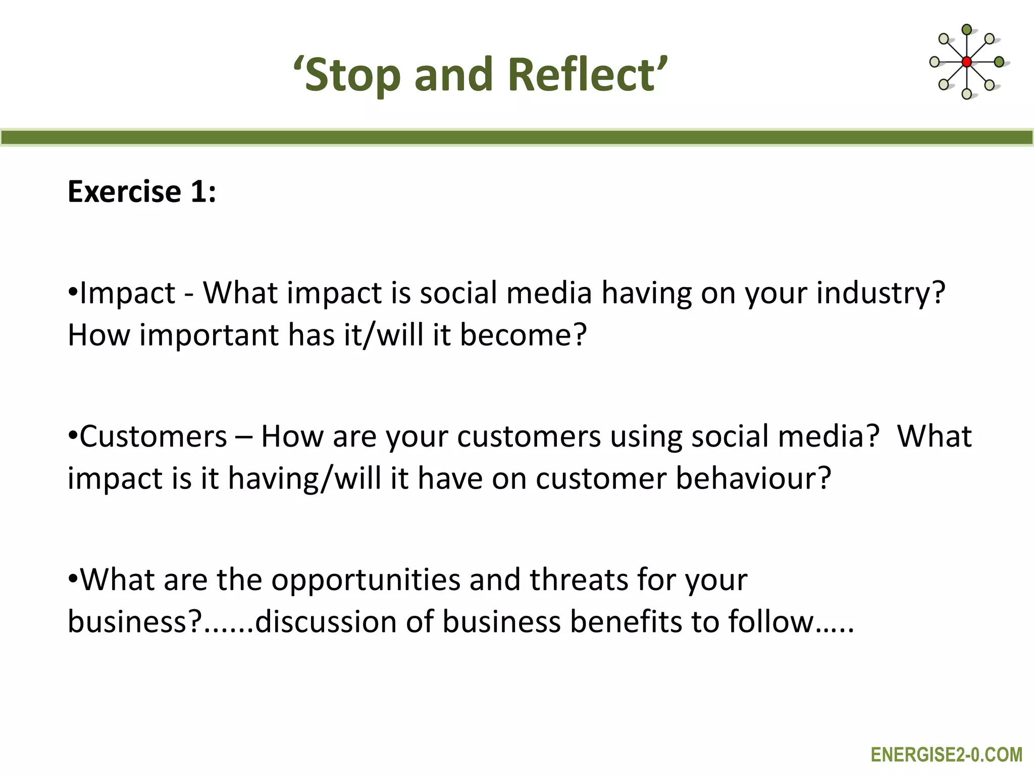 ‘ Stop and Reflect’ Exercise 1: Impact - What impact is social media having on your industry?  How important has it/will it become? Customers – How are your customers using social media?  What impact is it having/will it have on customer behaviour? What are the opportunities and threats for your business?......discussion of business benefits to follow….. 