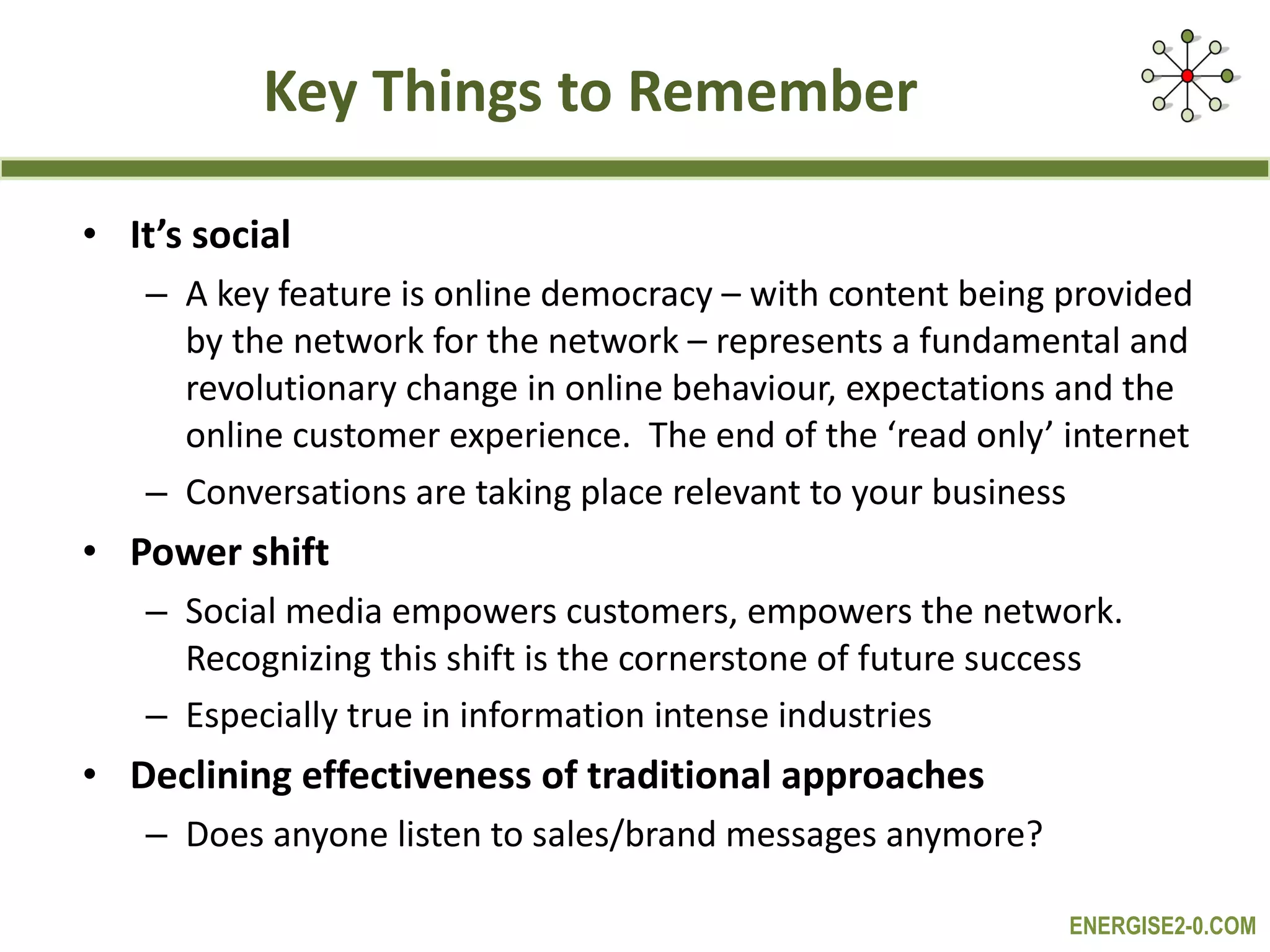 Key Things to Remember It’s social A key feature is online democracy – with content being provided by the network for the network – represents a fundamental and revolutionary change in online behaviour, expectations and the online customer experience.  The end of the ‘read only’ internet Conversations are taking place relevant to your business Power shift Social media empowers customers, empowers the network. Recognizing this shift is the cornerstone of future success  Especially true in information intense industries Declining effectiveness of traditional approaches  Does anyone listen to sales/brand messages anymore? 