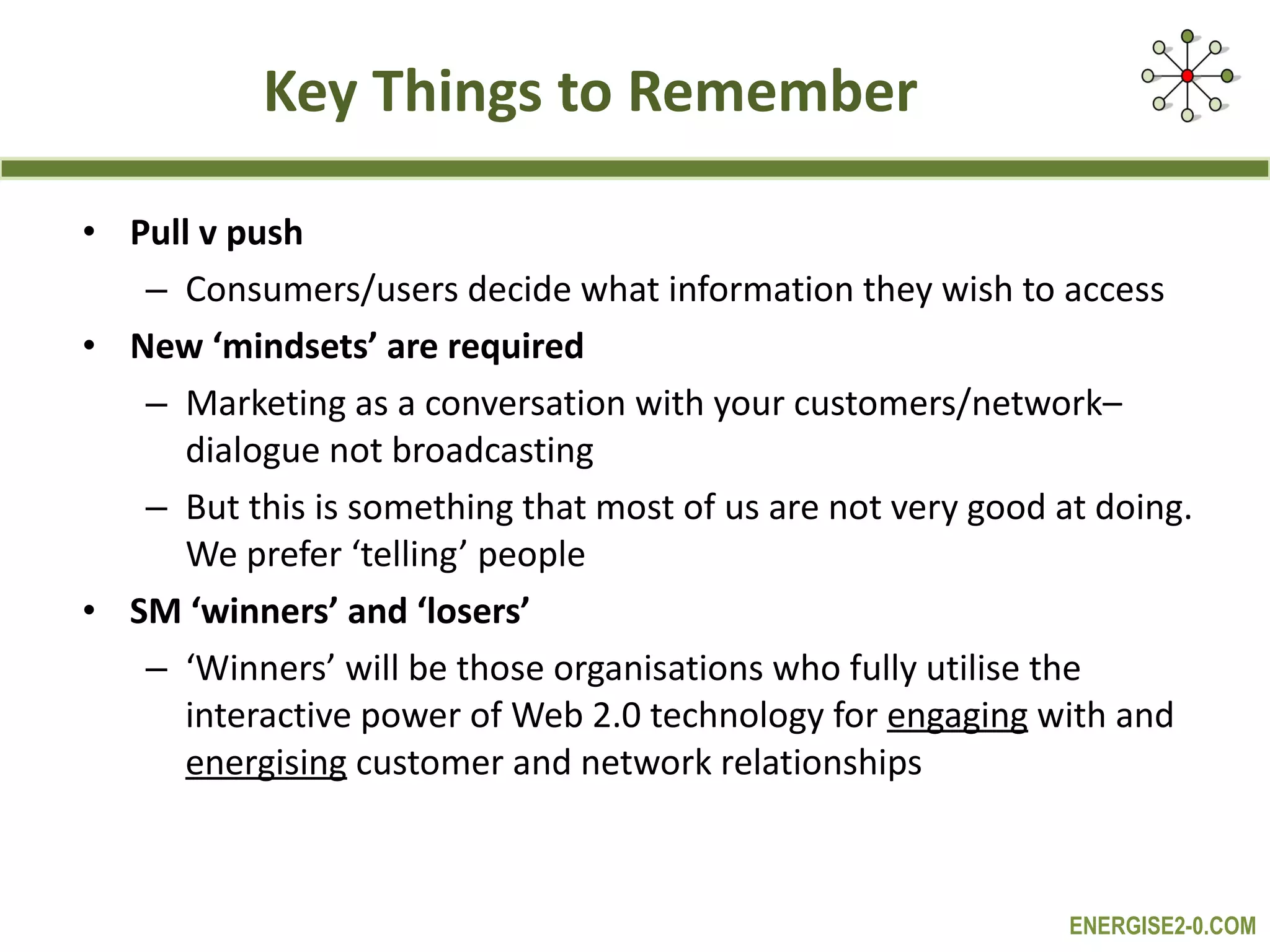 Key Things to Remember Pull v push Consumers/users decide what information they wish to access New ‘mindsets’ are required Marketing as a conversation with your customers/network– dialogue not broadcasting But this is something that most of us are not very good at doing. We prefer ‘telling’ people SM ‘winners’ and ‘losers’ ‘ Winners’ will be those organisations who fully utilise the interactive power of Web 2.0 technology for  engaging  with and  energising  customer and network relationships 