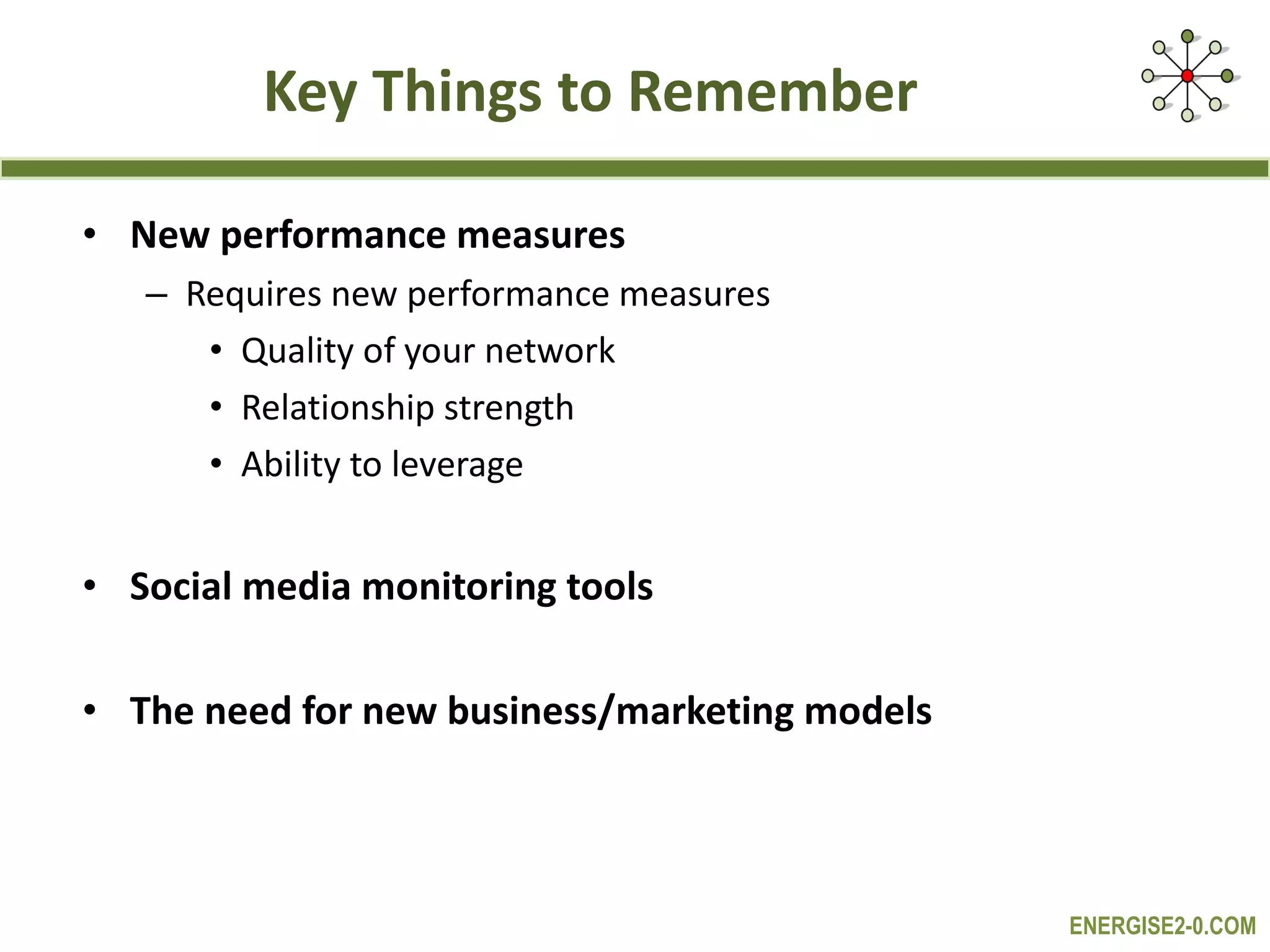 Key Things to Remember New performance measures Requires new performance measures  Quality of your network Relationship strength Ability to leverage Social media monitoring tools  The need for new business/marketing models 