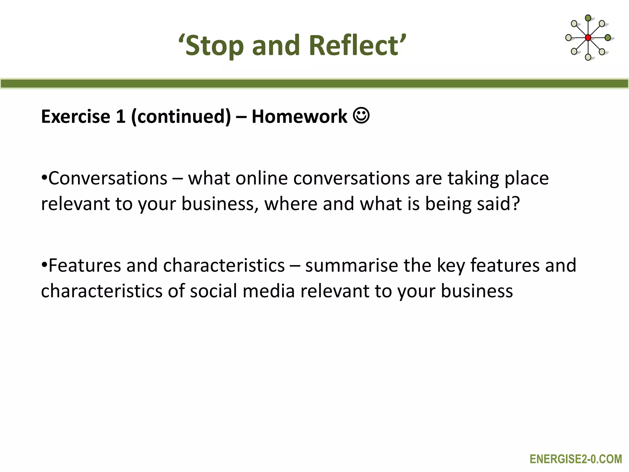 ‘ Stop and Reflect’ Exercise 1 (continued) – Homework   Conversations – what online conversations are taking place relevant to your business, where and what is being said?  Features and characteristics – summarise the key features and characteristics of social media relevant to your business 
