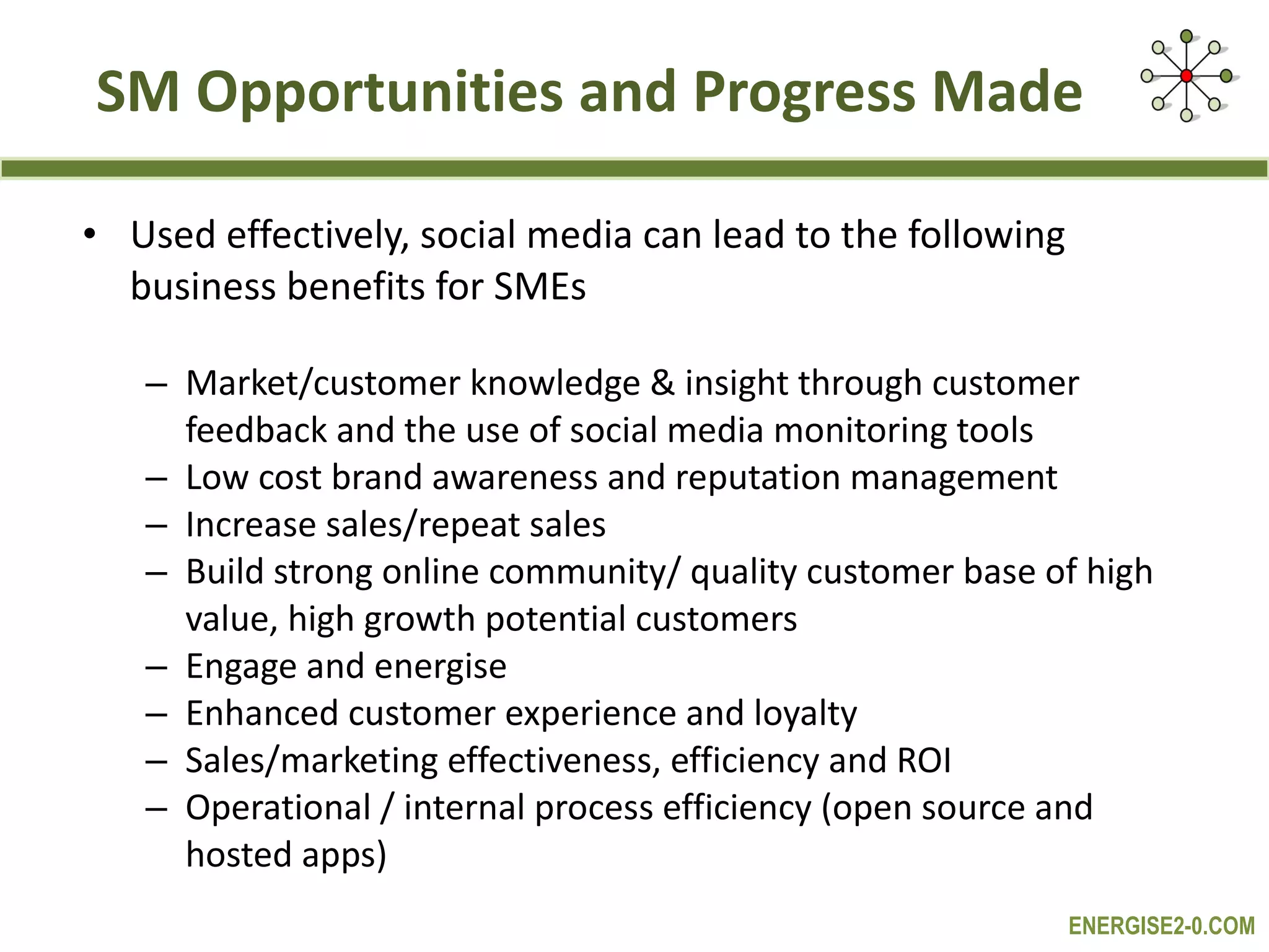 SM Opportunities and Progress Made Used effectively, social media can lead to the following business benefits for SMEs Market/customer knowledge & insight through customer feedback and the use of social media monitoring tools Low cost brand awareness and reputation management Increase sales/repeat sales Build strong online community/ quality customer base of high value, high growth potential customers Engage and energise Enhanced customer experience and loyalty Sales/marketing effectiveness, efficiency and ROI Operational / internal process efficiency (open source and hosted apps) 