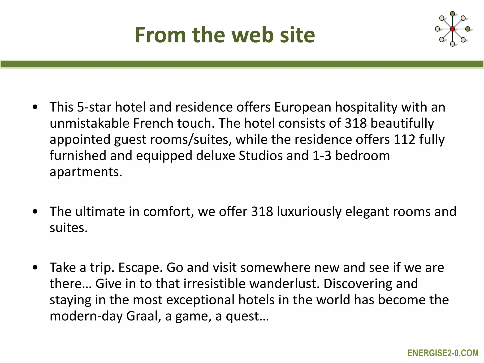 From the web site This 5-star hotel and residence offers European hospitality with an unmistakable French touch. The hotel consists of 318 beautifully appointed guest rooms/suites, while the residence offers 112 fully furnished and equipped deluxe Studios and 1-3 bedroom apartments.  The ultimate in comfort, we offer 318 luxuriously elegant rooms and suites.  Take a trip. Escape. Go and visit somewhere new and see if we are there… Give in to that irresistible wanderlust. Discovering and staying in the most exceptional hotels in the world has become the modern-day Graal, a game, a quest… 