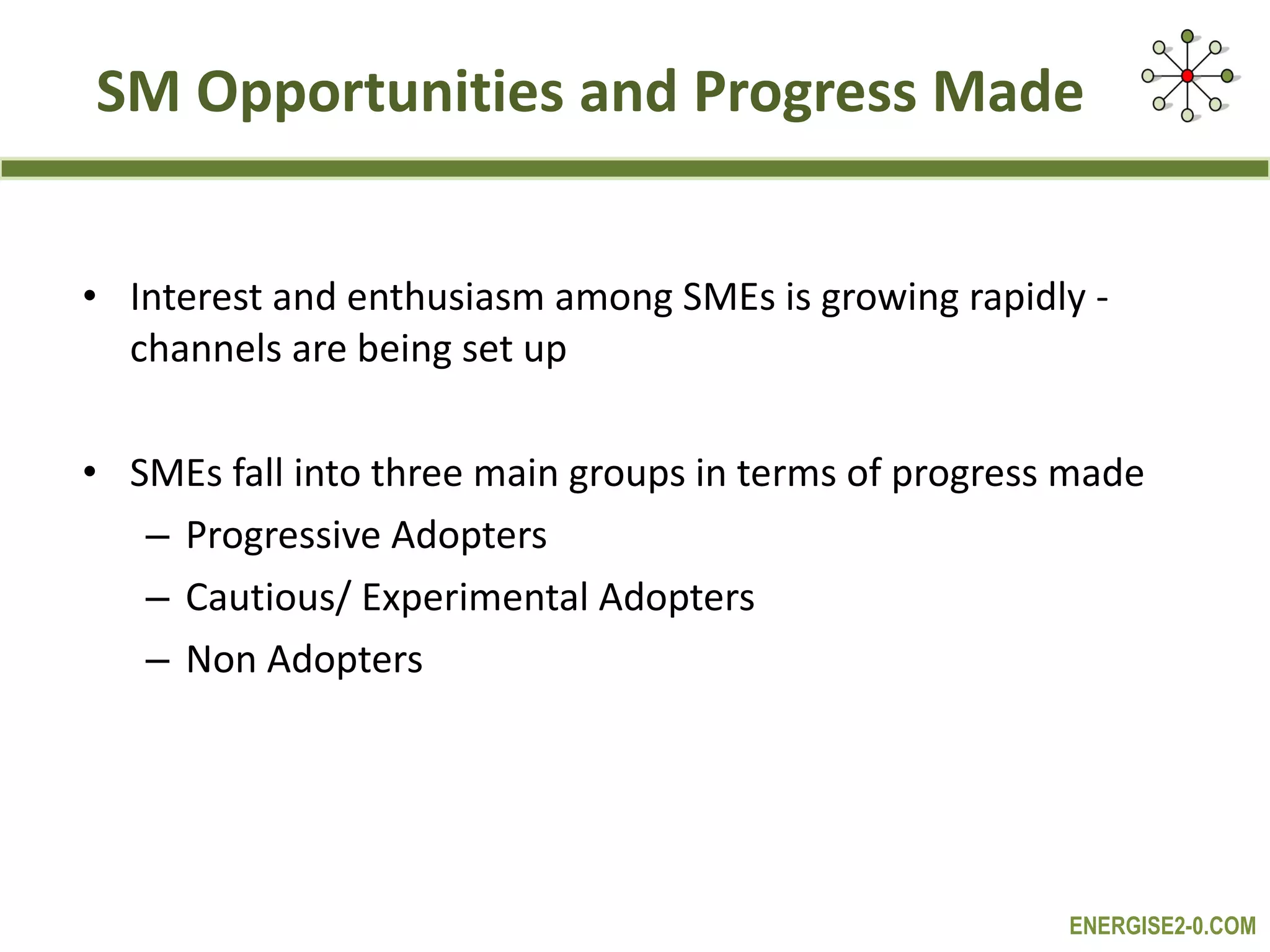 SM Opportunities and Progress Made Interest and enthusiasm among SMEs is growing rapidly -  channels are being set up SMEs fall into three main groups in terms of progress made Progressive Adopters  Cautious/ Experimental Adopters Non Adopters 