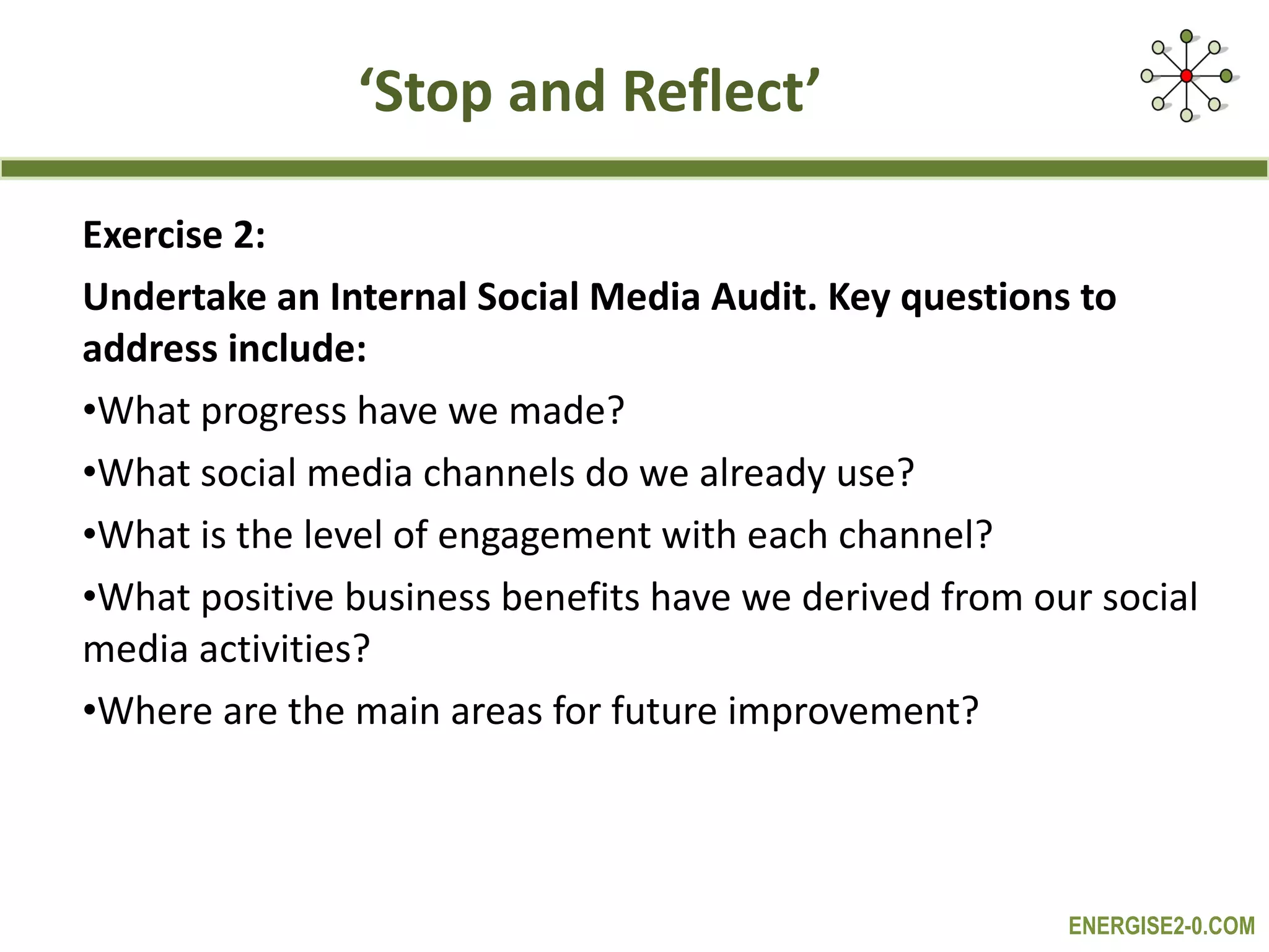 ‘ Stop and Reflect’ Exercise 2: Undertake an Internal Social Media Audit. Key questions to address include: What progress have we made? What social media channels do we already use? What is the level of engagement with each channel? What positive business benefits have we derived from our social media activities? Where are the main areas for future improvement? 