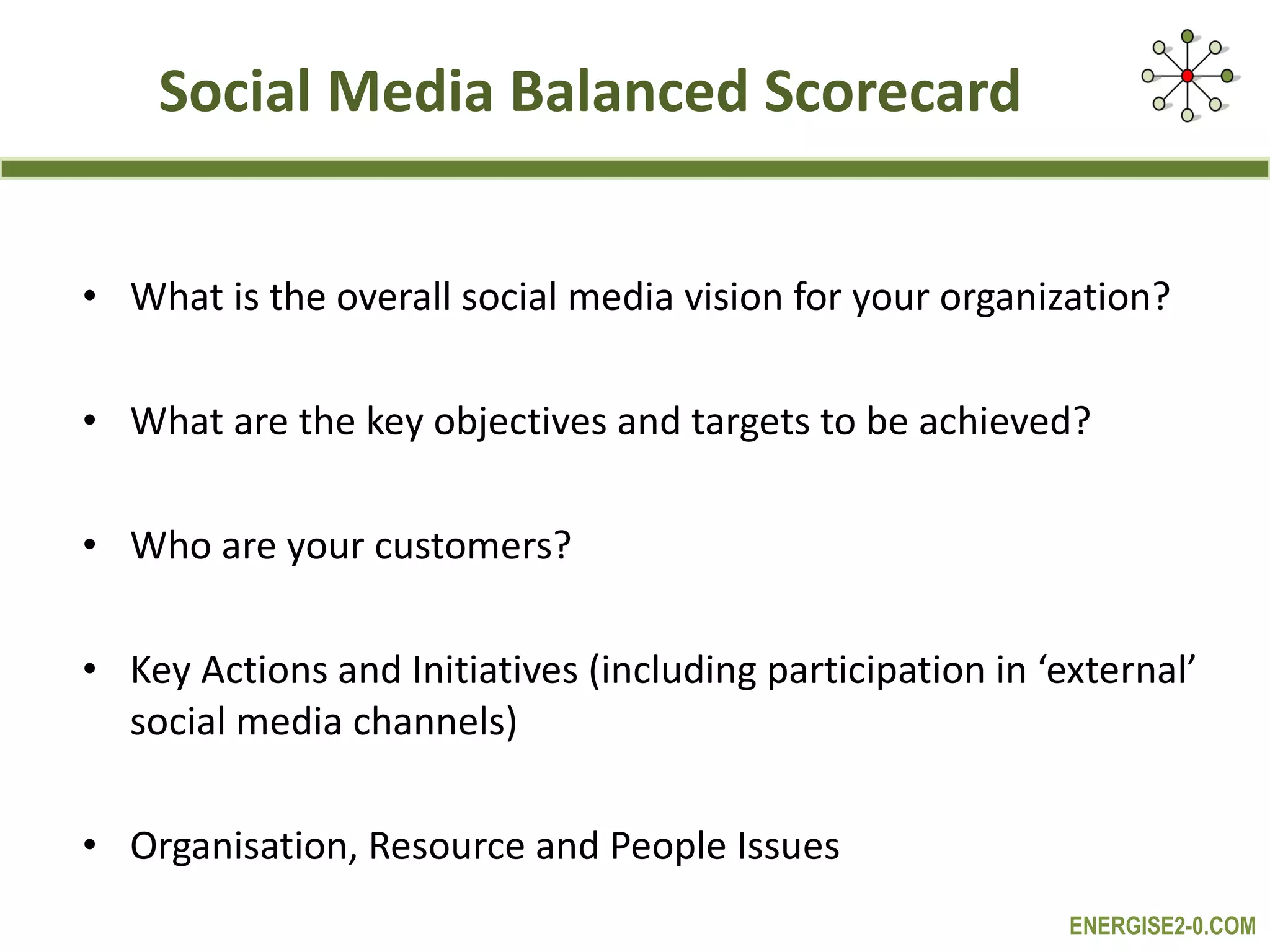 Social Media Balanced Scorecard What is the overall social media vision for your organization? What are the key objectives and targets to be achieved? Who are your customers? Key Actions and Initiatives (including participation in ‘external’ social media channels) Organisation, Resource and People Issues 