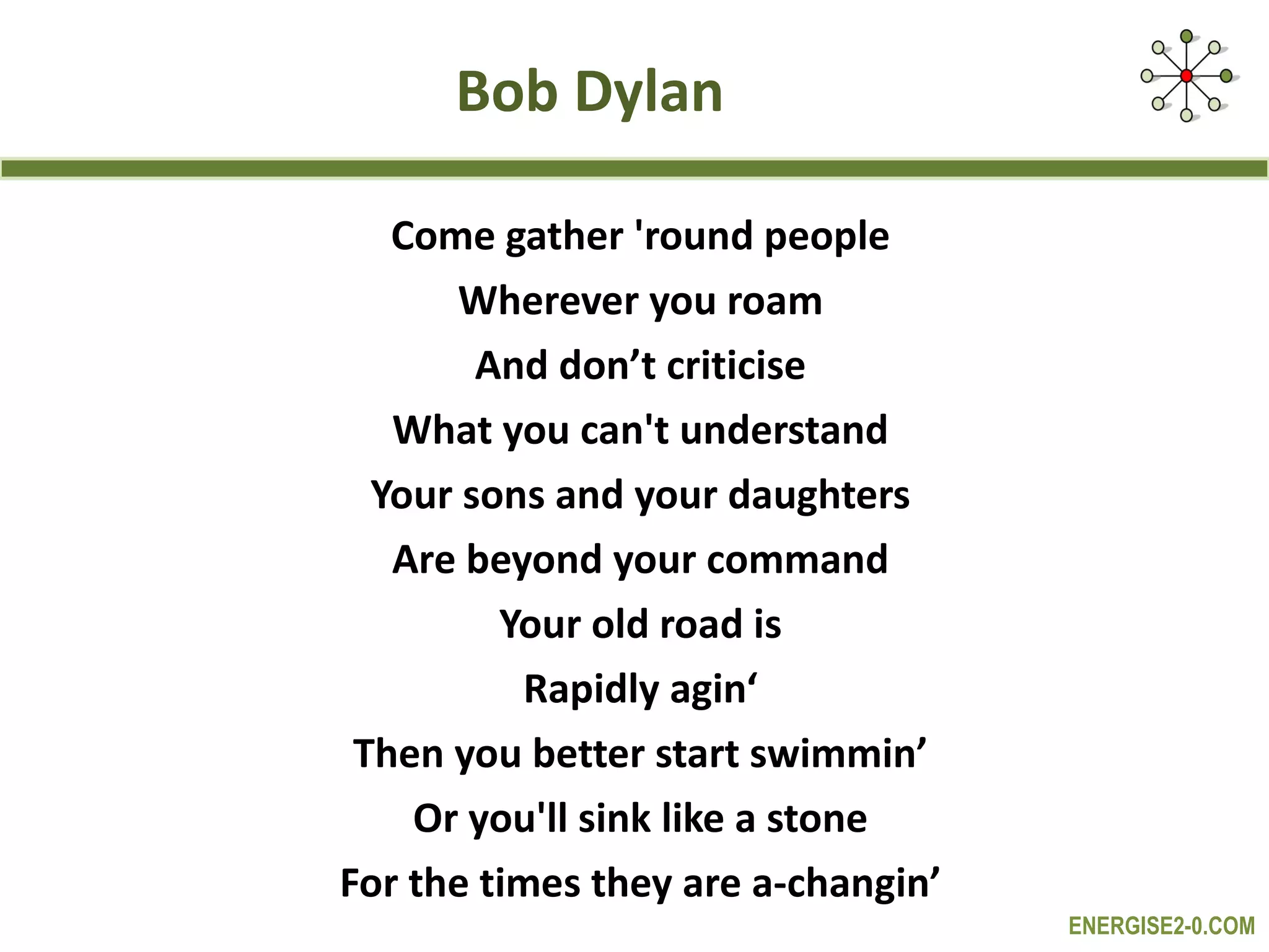 Bob Dylan Come gather 'round people Wherever you roam And don’t criticise What you can't understand Your sons and your daughters Are beyond your command Your old road is Rapidly agin‘ Then you better start swimmin’ Or you'll sink like a stone For the times they are a-changin’ 